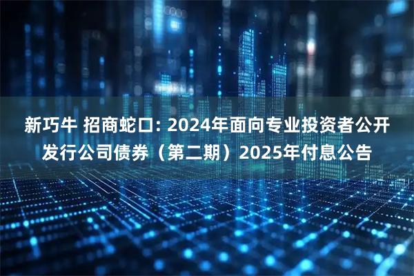 新巧牛 招商蛇口: 2024年面向专业投资者公开发行公司债券（第二期）2025年付息公告