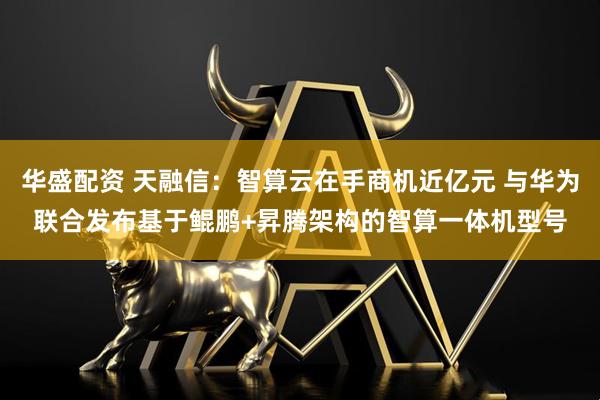 华盛配资 天融信：智算云在手商机近亿元 与华为联合发布基于鲲鹏+昇腾架构的智算一体机型号