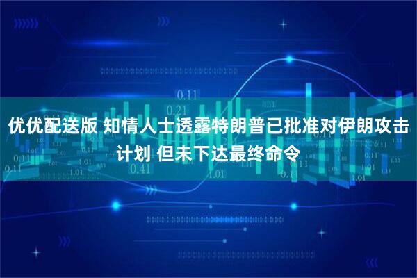 优优配送版 知情人士透露特朗普已批准对伊朗攻击计划 但未下达最终命令