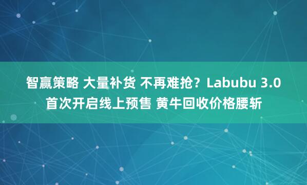 智赢策略 大量补货 不再难抢？Labubu 3.0首次开启线上预售 黄牛回收价格腰斩