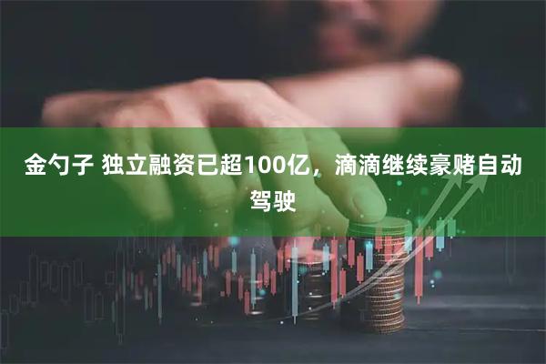金勺子 独立融资已超100亿，滴滴继续豪赌自动驾驶