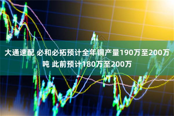 大通速配 必和必拓预计全年铜产量190万至200万吨 此前预计180万至200万