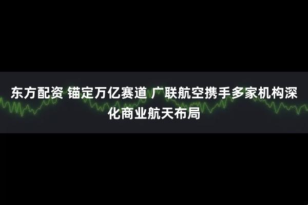 东方配资 锚定万亿赛道 广联航空携手多家机构深化商业航天布局