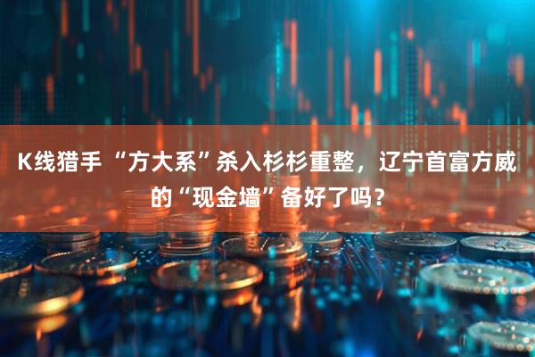 K线猎手 “方大系”杀入杉杉重整，辽宁首富方威的“现金墙”备好了吗？