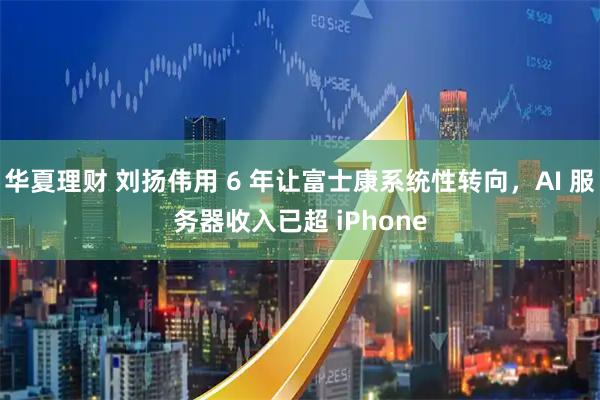 华夏理财 刘扬伟用 6 年让富士康系统性转向，AI 服务器收入已超 iPhone