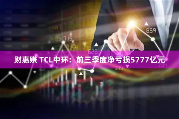 财惠赚 TCL中环：前三季度净亏损5777亿元