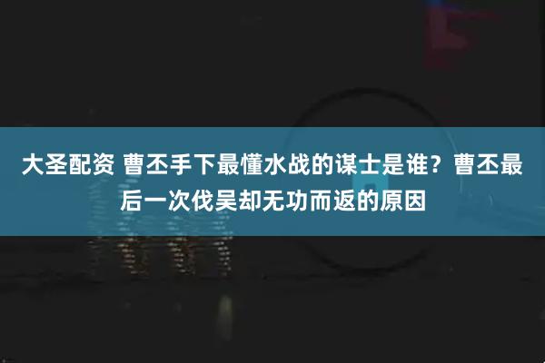 大圣配资 曹丕手下最懂水战的谋士是谁？曹丕最后一次伐吴却无功而返的原因