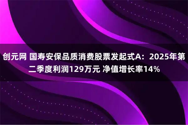 创元网 国寿安保品质消费股票发起式A：2025年第二季度利润129万元 净值增长率14%
