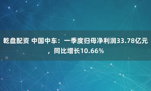乾盘配资 中国中车：一季度归母净利润33.78亿元，同比增长10.66%