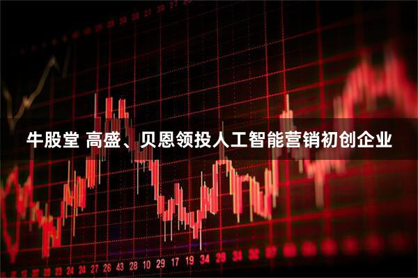 牛股堂 高盛、贝恩领投人工智能营销初创企业