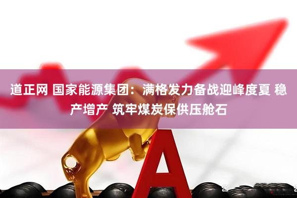 道正网 国家能源集团：满格发力备战迎峰度夏 稳产增产 筑牢煤炭保供压舱石